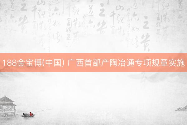 188金宝博(中国) 广西首部产陶冶通专项规章实施