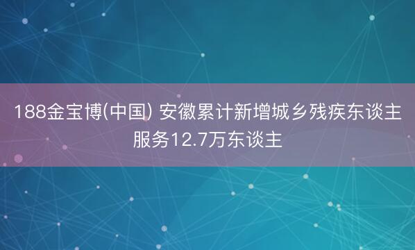 188金宝博(中国) 安徽累计新增城乡残疾东谈主服务12.7万东谈主