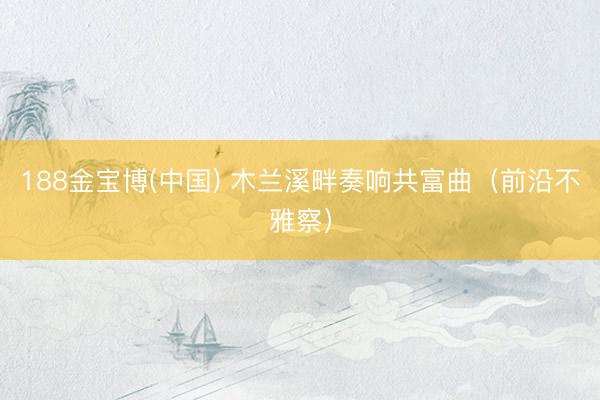 188金宝博(中国) 木兰溪畔奏响共富曲（前沿不雅察）