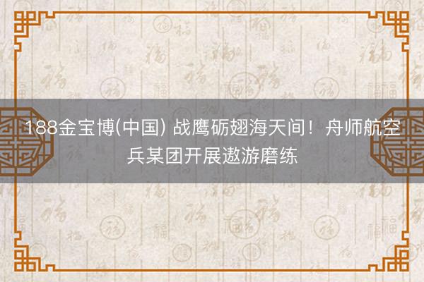 188金宝博(中国) 战鹰砺翅海天间！舟师航空兵某团开展遨游磨练