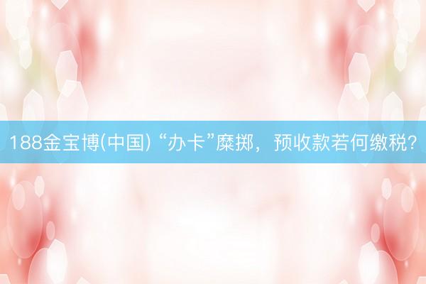 188金宝博(中国) “办卡”糜掷,预收款若何缴税?