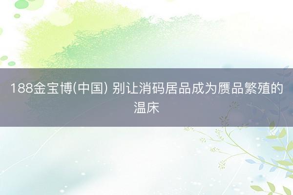 188金宝博(中国) 别让消码居品成为赝品繁殖的温床