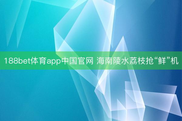 188bet体育app中国官网 海南陵水荔枝抢“鲜”机