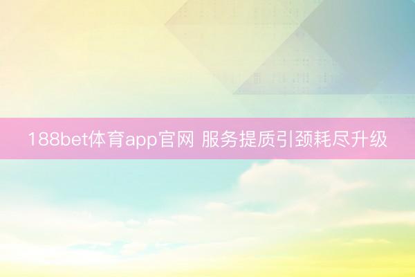 188bet体育app官网 服务提质引颈耗尽升级