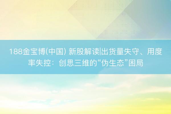 188金宝博(中国) 新股解读|出货量失守、用度率失控:创思三维的“伪生态”困局