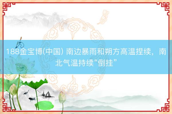 188金宝博(中国) 南边暴雨和朔方高温捏续，南北气温持续“倒挂”