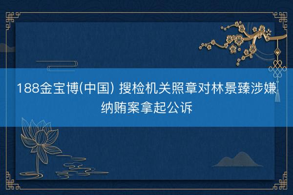 188金宝博(中国) 搜检机关照章对林景臻涉嫌纳贿案拿起公诉