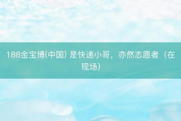 188金宝博(中国) 是快递小哥，亦然志愿者（在现场）