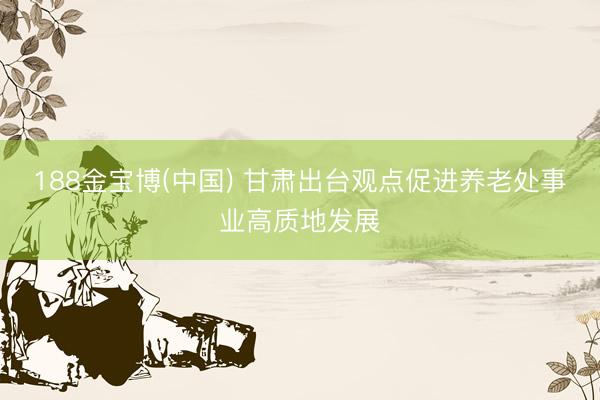 188金宝博(中国) 甘肃出台观点促进养老处事业高质地发展
