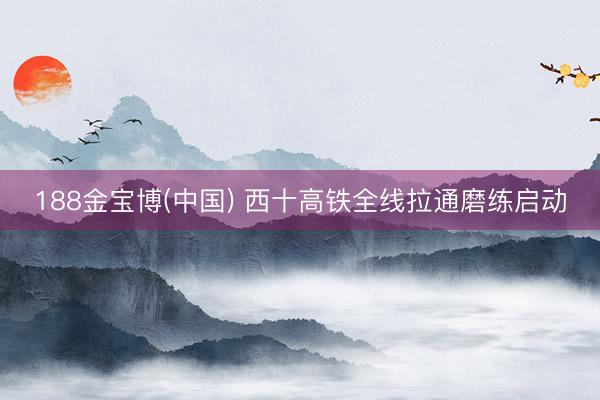 188金宝博(中国) 西十高铁全线拉通磨练启动