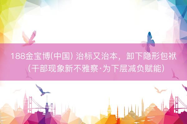 188金宝博(中国) 治标又治本,卸下隐形包袱(干部现象新不雅察·为下层减负赋能)