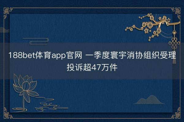 188bet体育app官网 一季度寰宇消协组织受理投诉超47万件