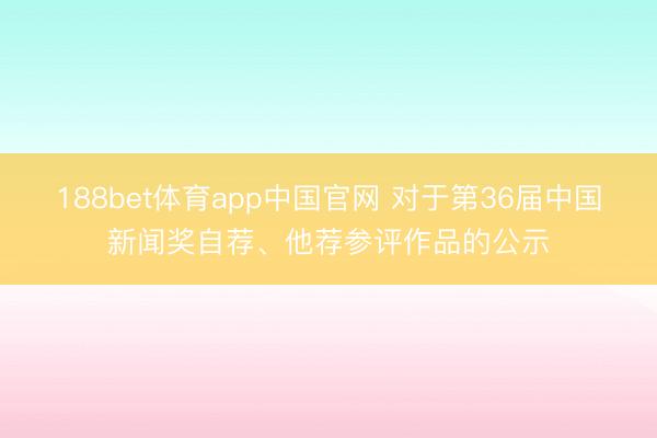 188bet体育app中国官网 对于第36届中国新闻奖自荐、他荐参评作品的公示