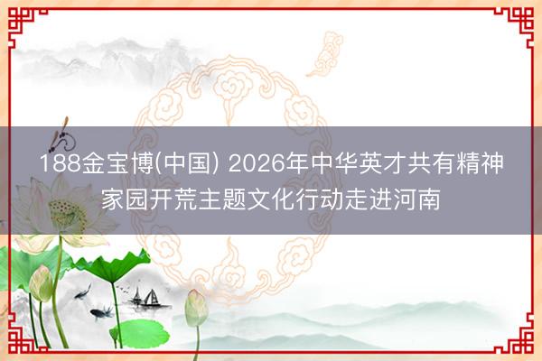 188金宝博(中国) 2026年中华英才共有精神家园开荒主题文化行动走进河南