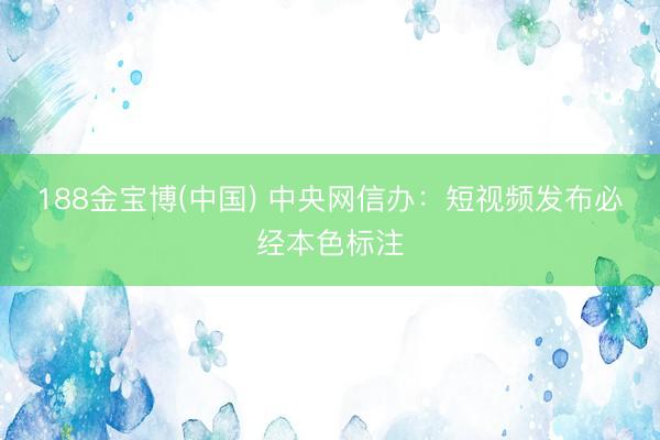 188金宝博(中国) 中央网信办:短视频发布必经本色标注