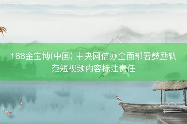 188金宝博(中国) 中央网信办全面部署鼓励轨范短视频内容标注责任
