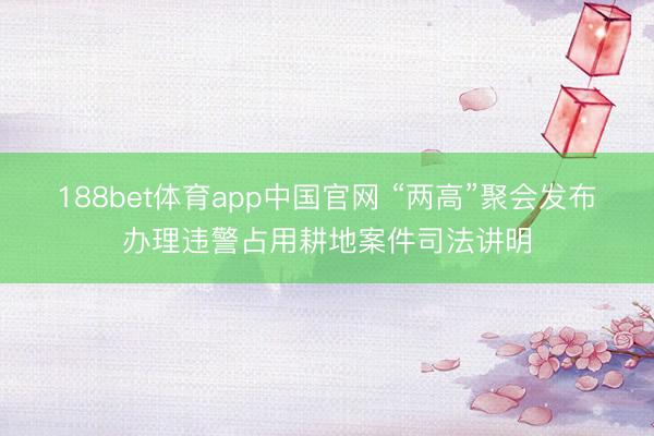188bet体育app中国官网 “两高”聚会发布办理违警占用耕地案件司法讲明