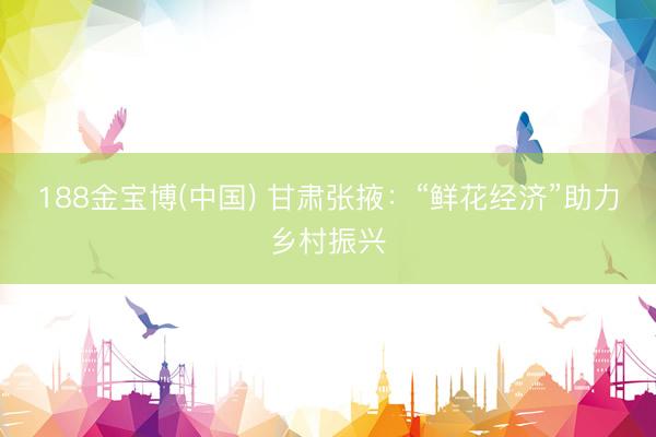 188金宝博(中国) 甘肃张掖：“鲜花经济”助力乡村振兴