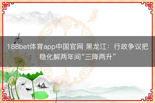 188bet体育app中国官网 黑龙江：行政争议把稳化解两年间“三降两升”