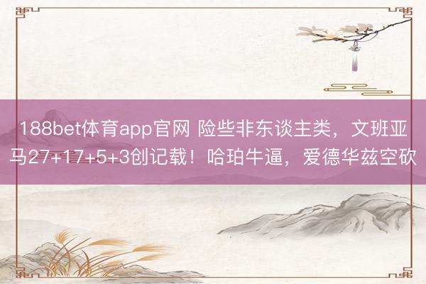 188bet体育app官网 险些非东谈主类，文班亚马27+17+5+3创记载！哈珀牛逼，爱德华兹空砍
