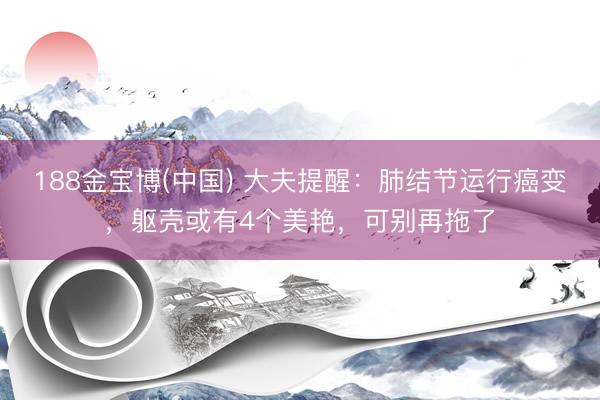188金宝博(中国) 大夫提醒：肺结节运行癌变，躯壳或有4个美艳，可别再拖了