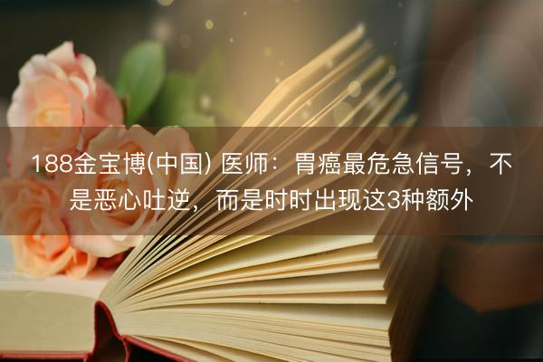 188金宝博(中国) 医师：胃癌最危急信号，不是恶心吐逆，而是时时出现这3种额外