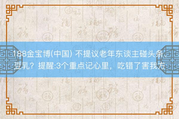188金宝博(中国) 不提议老年东谈主碰头条、豆乳?提醒:3个重点记心里,吃错了害我方