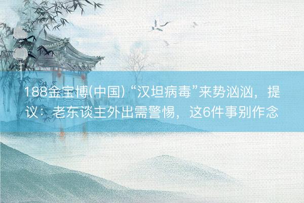 188金宝博(中国) “汉坦病毒”来势汹汹，提议：老东谈主外出需警惕，这6件事别作念