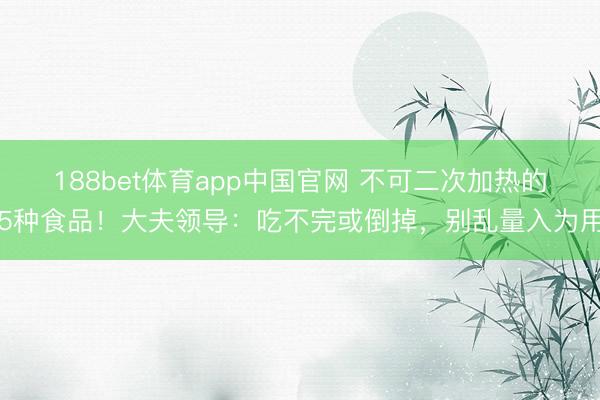 188bet体育app中国官网 不可二次加热的5种食品!大夫领导:吃不完或倒掉,别乱量入为用