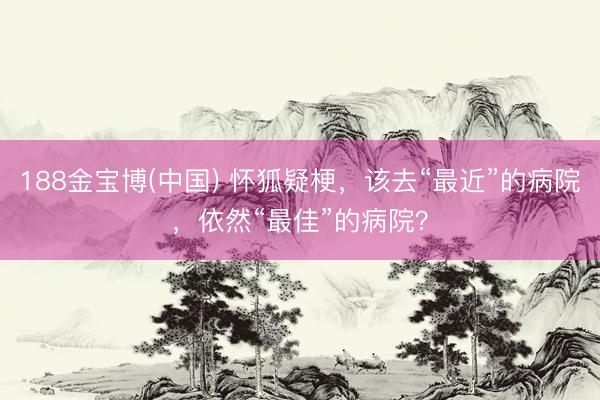 188金宝博(中国) 怀狐疑梗，该去“最近”的病院，依然“最佳”的病院？