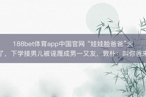 188bet体育app中国官网 “娃娃脸爸爸”火了，下学接男儿被诬蔑成男一又友，敦朴：叫你爸来