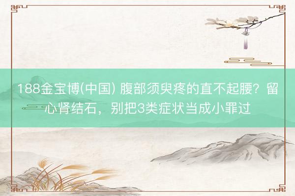 188金宝博(中国) 腹部须臾疼的直不起腰？留心肾结石，别把3类症状当成小罪过