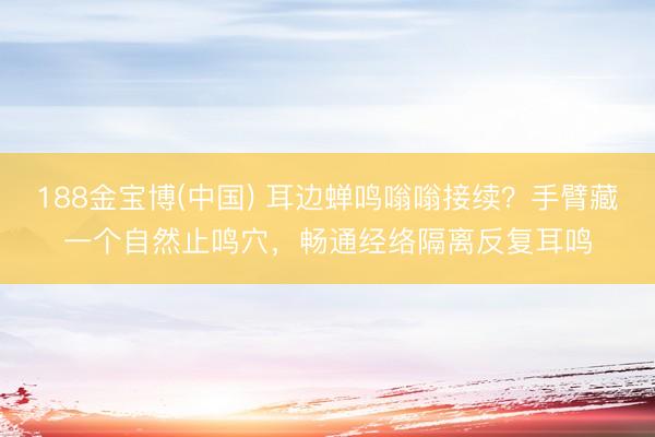 188金宝博(中国) 耳边蝉鸣嗡嗡接续？手臂藏一个自然止鸣穴，畅通经络隔离反复耳鸣