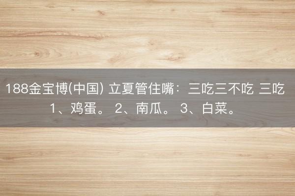 188金宝博(中国) 立夏管住嘴：三吃三不吃 三吃 1、鸡蛋。 2、南瓜。 3、白菜。 ​
