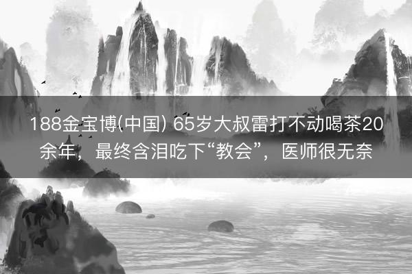 188金宝博(中国) 65岁大叔雷打不动喝茶20余年，最终含泪吃下“教会”，医师很无奈