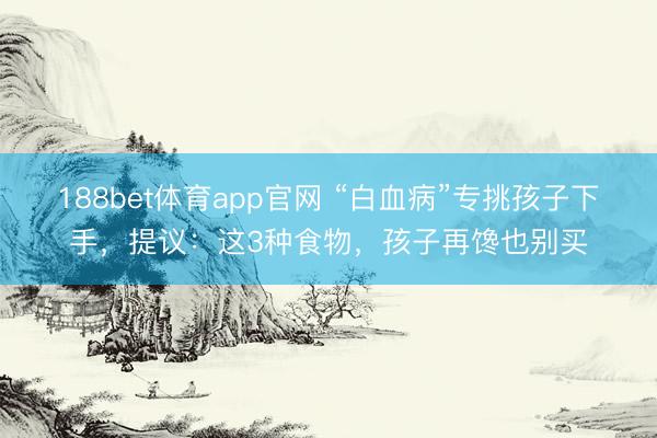 188bet体育app官网 “白血病”专挑孩子下手，提议：这3种食物，孩子再馋也别买