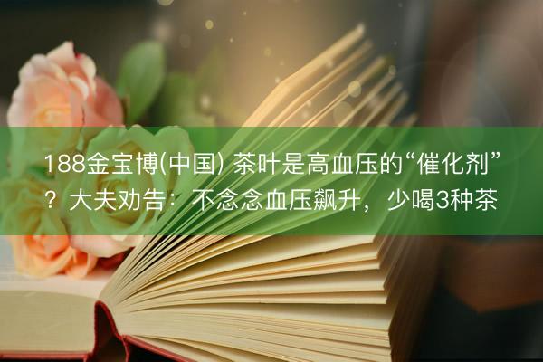 188金宝博(中国) 茶叶是高血压的“催化剂”?大夫劝告:不念念血压飙升,少喝3种茶