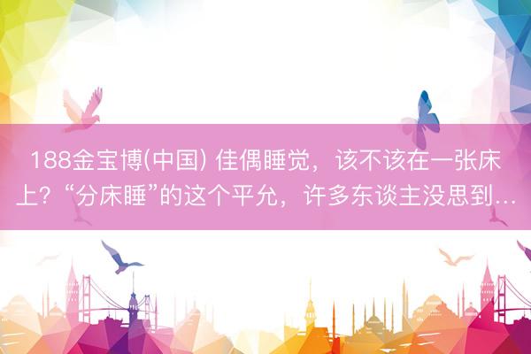 188金宝博(中国) 佳偶睡觉，该不该在一张床上？“分床睡”的这个平允，许多东谈主没思到…