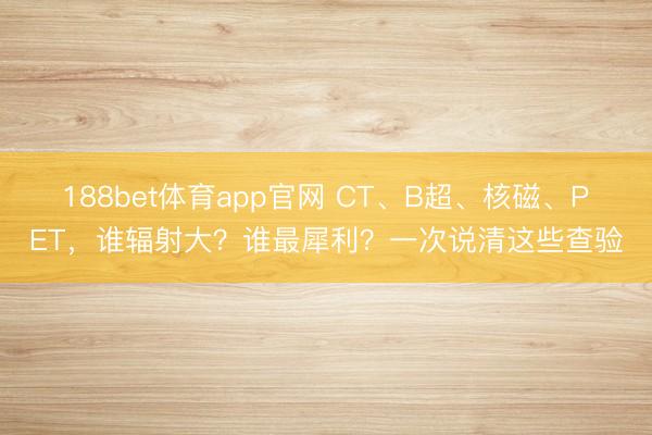 188bet体育app官网 CT、B超、核磁、PET，谁辐射大？谁最犀利？一次说清这些查验
