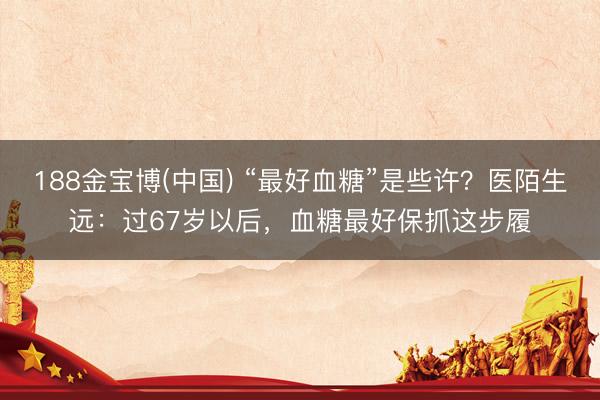188金宝博(中国) “最好血糖”是些许？医陌生远：过67岁以后，血糖最好保抓这步履