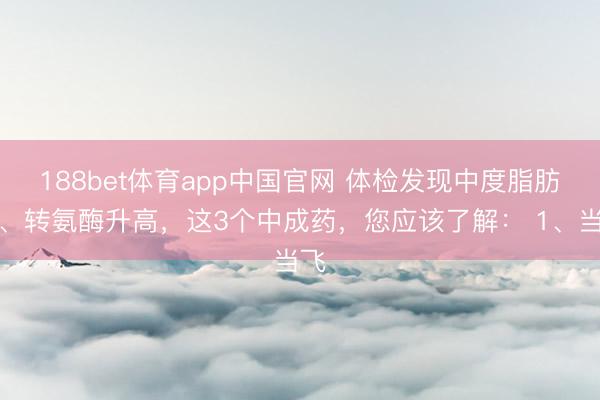 188bet体育app中国官网 体检发现中度脂肪肝、转氨酶升高，这3个中成药，您应该了解： 1、当飞