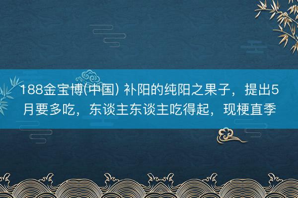 188金宝博(中国) 补阳的纯阳之果子，提出5月要多吃，东谈主东谈主吃得起，现梗直季
