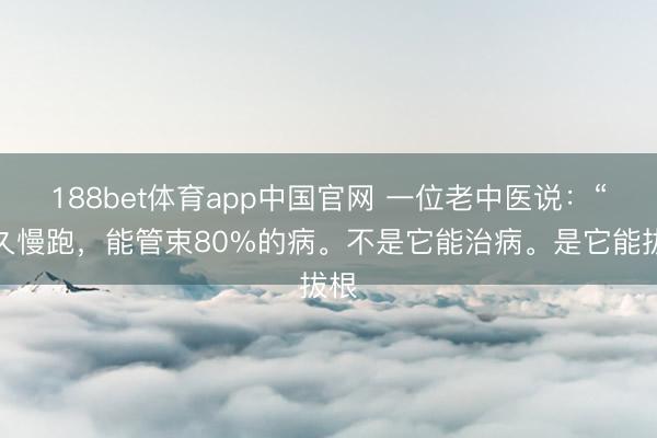 188bet体育app中国官网 一位老中医说：“长久慢跑，能管束80%的病。不是它能治病。是它能拔根