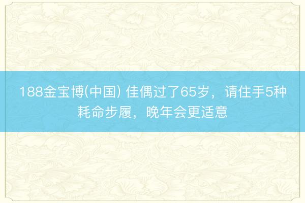 188金宝博(中国) 佳偶过了65岁，请住手5种耗命步履，晚年会更适意