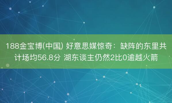 188金宝博(中国) 好意思媒惊奇：缺阵的东里共计场均56.8分 湖东谈主仍然2比0逾越火箭
