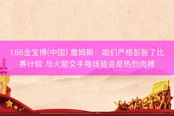 188金宝博(中国) 詹姆斯:咱们严格彭胀了比赛计较 与火箭交手每场皆会是热烈肉搏