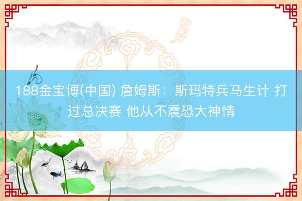 188金宝博(中国) 詹姆斯:斯玛特兵马生计 打过总决赛 他从不震恐大神情