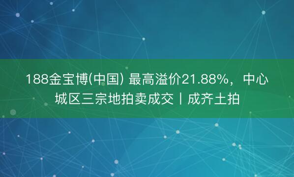 188金宝博(中国) 最高溢价21.88%，中心城区三宗地拍卖成交丨成齐土拍