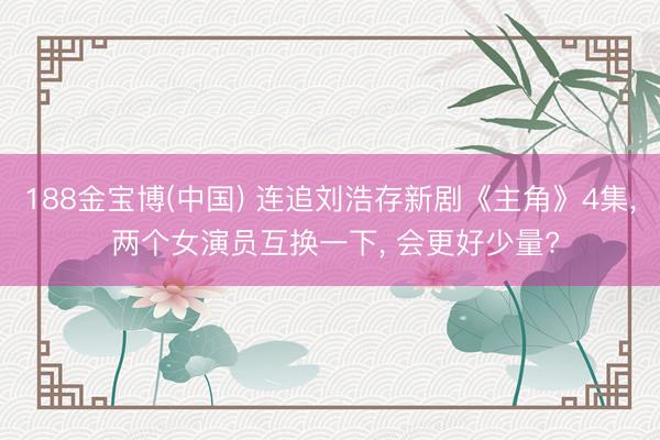 188金宝博(中国) 连追刘浩存新剧《主角》4集， 两个女演员互换一下， 会更好少量?