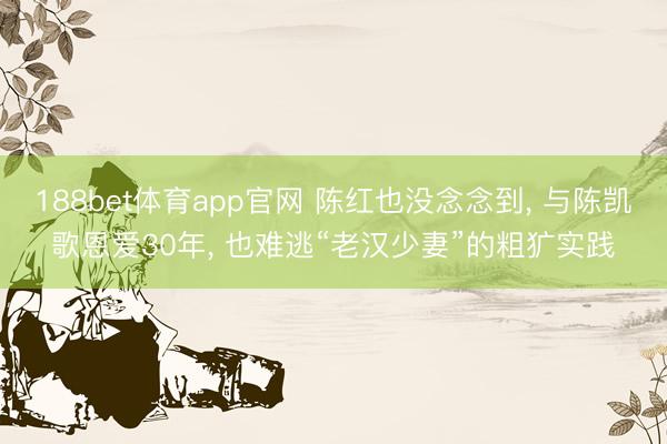188bet体育app官网 陈红也没念念到， 与陈凯歌恩爱30年， 也难逃“老汉少妻”的粗犷实践